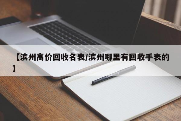 【滨州高价回收名表/滨州哪里有回收手表的】