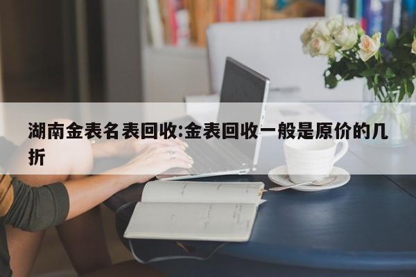 湖南金表名表回收:金表回收一般是原价的几折
