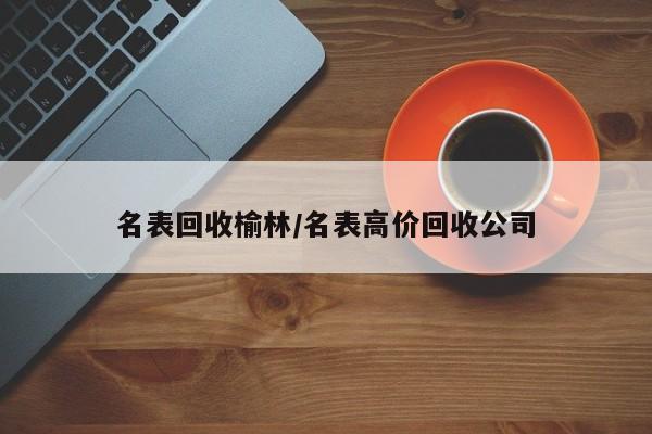 名表回收榆林/名表高价回收公司