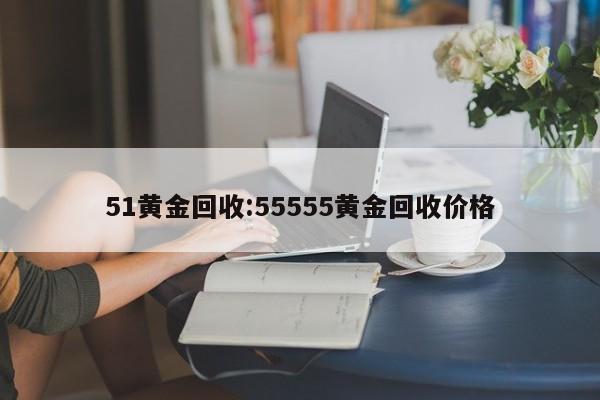 51黄金回收:55555黄金回收价格
