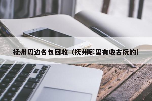 抚州周边名包回收(抚州哪里有收古玩的)