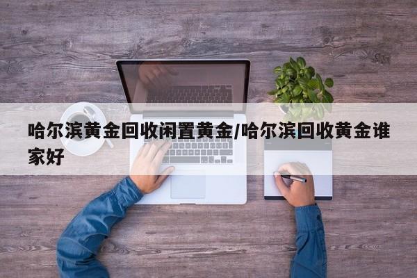 哈尔滨黄金回收闲置黄金/哈尔滨回收黄金谁家好