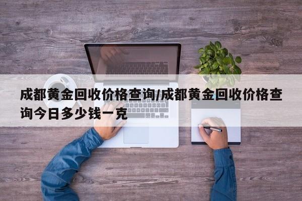 成都黄金回收价格查询/成都黄金回收价格查询今日多少钱一克