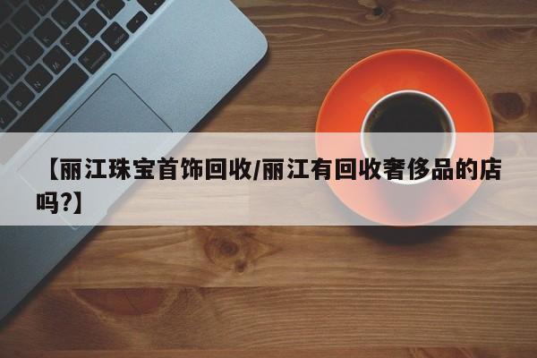 【丽江珠宝首饰回收/丽江有回收奢侈品的店吗?】