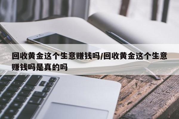 回收黄金这个生意赚钱吗/回收黄金这个生意赚钱吗是真的吗