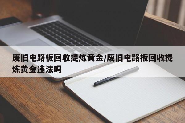 废旧电路板回收提炼黄金/废旧电路板回收提炼黄金违法吗