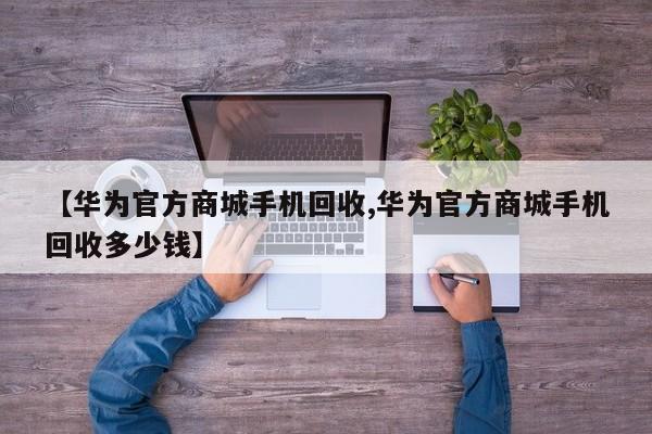 【华为官方商城手机回收,华为官方商城手机回收多少钱】