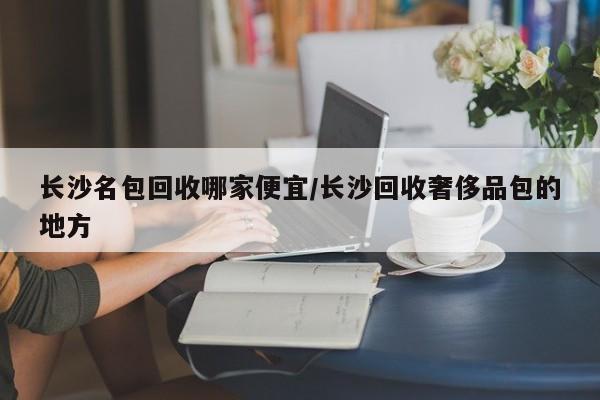 长沙名包回收哪家便宜/长沙回收奢侈品包的地方