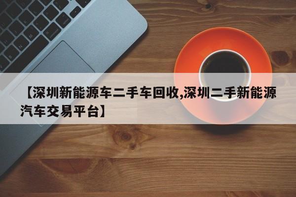 【深圳新能源车二手车回收,深圳二手新能源汽车交易平台】