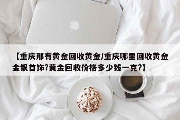 【重庆那有黄金回收黄金/重庆哪里回收黄金金银首饰?黄金回收价格多少钱一克?】