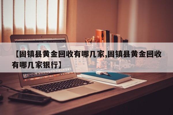 【固镇县黄金回收有哪几家,固镇县黄金回收有哪几家银行】