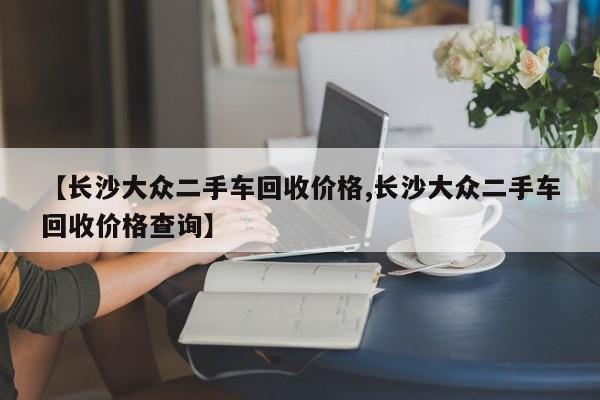 【长沙大众二手车回收价格,长沙大众二手车回收价格查询】