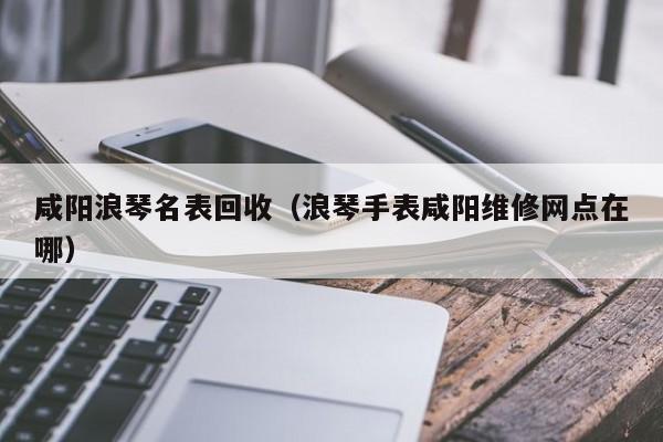 咸阳浪琴名表回收(浪琴手表咸阳维修网点在哪)