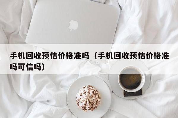 手机回收预估价格准吗(手机回收预估价格准吗可信吗)