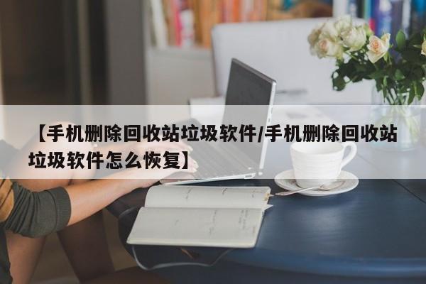 【手机删除回收站垃圾软件/手机删除回收站垃圾软件怎么恢复】