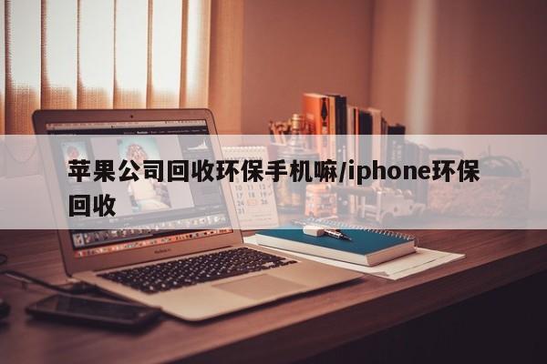 苹果公司回收环保手机嘛/iphone环保回收