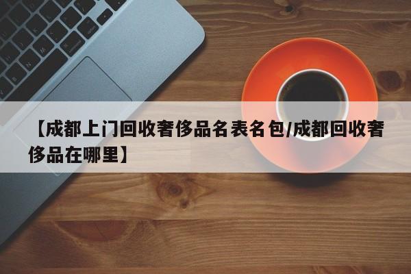 【成都上门回收奢侈品名表名包/成都回收奢侈品在哪里】