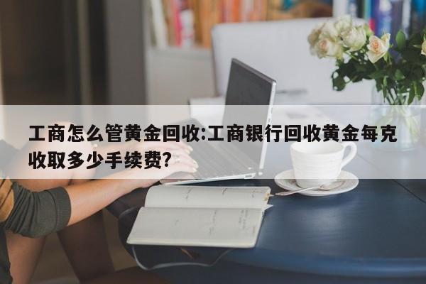 工商怎么管黄金回收:工商银行回收黄金每克收取多少手续费?
