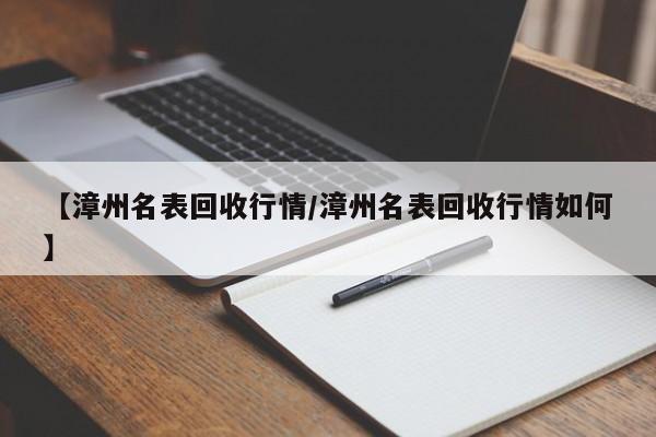 【漳州名表回收行情/漳州名表回收行情如何】