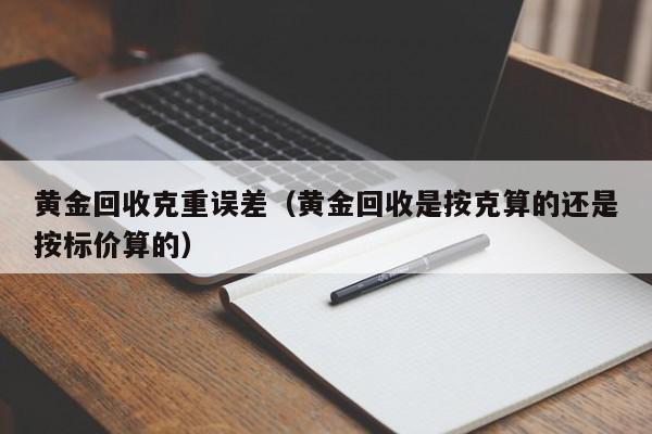 黄金回收克重误差(黄金回收是按克算的还是按标价算的)