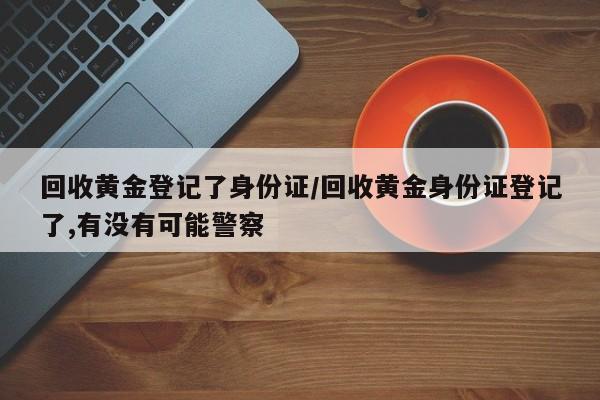 回收黄金登记了身份证/回收黄金身份证登记了,有没有可能警察