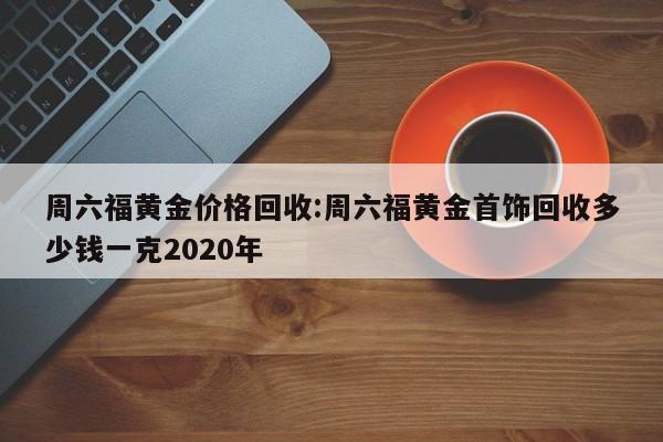 周六福黄金价格回收:周六福黄金首饰回收多少钱一克2020年