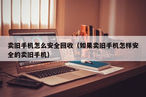 卖旧手机怎么安全回收(如果卖旧手机怎样安全的卖旧手机)