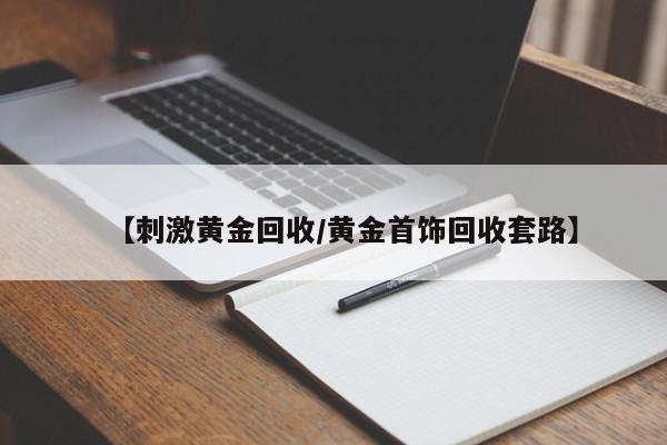 【刺激黄金回收/黄金首饰回收套路】