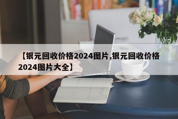 【银元回收价格2024图片,银元回收价格2024图片大全】