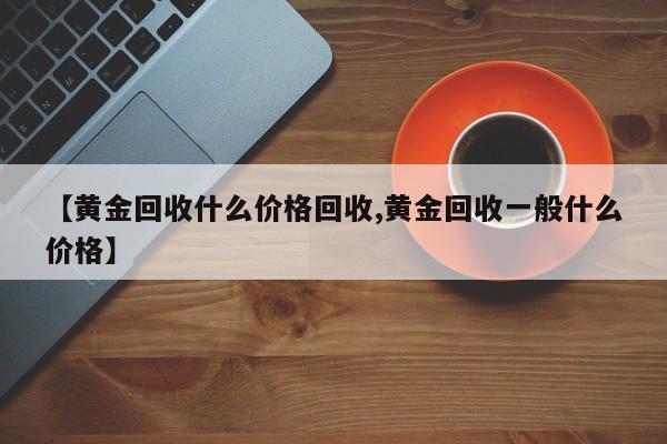 【黄金回收什么价格回收,黄金回收一般什么价格】