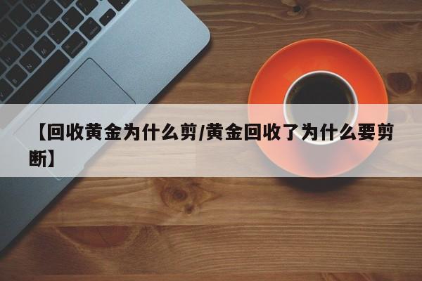 【回收黄金为什么剪/黄金回收了为什么要剪断】