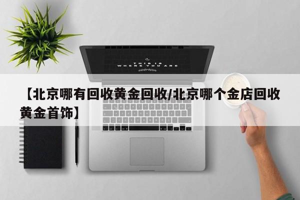 【北京哪有回收黄金回收/北京哪个金店回收黄金首饰】