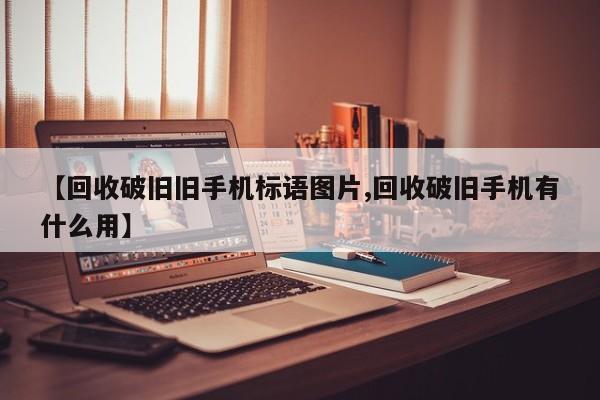 【回收破旧旧手机标语图片,回收破旧手机有什么用】
