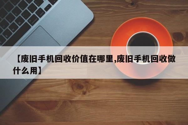【废旧手机回收价值在哪里,废旧手机回收做什么用】