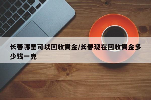 长春哪里可以回收黄金/长春现在回收黄金多少钱一克